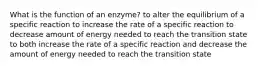 What is the function of an enzyme? to alter the equilibrium of a specific reaction to increase the rate of a specific reaction to decrease amount of energy needed to reach the transition state to both increase the rate of a specific reaction and decrease the amount of energy needed to reach the transition state