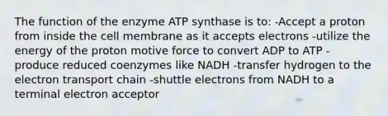 The function of the enzyme ATP synthase is to: -Accept a proton from inside the cell membrane as it accepts electrons -utilize the energy of the proton motive force to convert ADP to ATP -produce reduced coenzymes like NADH -transfer hydrogen to the electron transport chain -shuttle electrons from NADH to a terminal electron acceptor