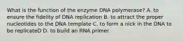 What is the function of the enzyme DNA polymerase? A. to ensure the fidelity of DNA replication B. to attract the proper nucleotides to the DNA template C. to form a nick in the DNA to be replicateD D. to build an RNA primer