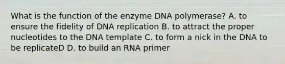 What is the function of the enzyme DNA polymerase? A. to ensure the fidelity of DNA replication B. to attract the proper nucleotides to the DNA template C. to form a nick in the DNA to be replicateD D. to build an RNA primer