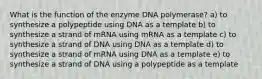 What is the function of the enzyme DNA polymerase? a) to synthesize a polypeptide using DNA as a template b) to synthesize a strand of mRNA using mRNA as a template c) to synthesize a strand of DNA using DNA as a template d) to synthesize a strand of mRNA using DNA as a template e) to synthesize a strand of DNA using a polypeptide as a template