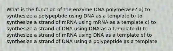 What is the function of the enzyme DNA polymerase? a) to synthesize a polypeptide using DNA as a template b) to synthesize a strand of mRNA using mRNA as a template c) to synthesize a strand of DNA using DNA as a template d) to synthesize a strand of mRNA using DNA as a template e) to synthesize a strand of DNA using a polypeptide as a template