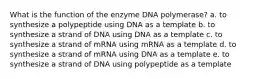 What is the function of the enzyme DNA polymerase? a. to synthesize a polypeptide using DNA as a template b. to synthesize a strand of DNA using DNA as a template c. to synthesize a strand of mRNA using mRNA as a template d. to synthesize a strand of mRNA using DNA as a template e. to synthesize a strand of DNA using polypeptide as a template