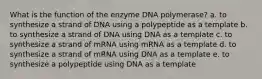 What is the function of the enzyme DNA polymerase? a. to synthesize a strand of DNA using a polypeptide as a template b. to synthesize a strand of DNA using DNA as a template c. to synthesize a strand of mRNA using mRNA as a template d. to synthesize a strand of mRNA using DNA as a template e. to synthesize a polypeptide using DNA as a template