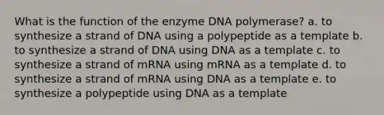 What is the function of the enzyme DNA polymerase? a. to synthesize a strand of DNA using a polypeptide as a template b. to synthesize a strand of DNA using DNA as a template c. to synthesize a strand of mRNA using mRNA as a template d. to synthesize a strand of mRNA using DNA as a template e. to synthesize a polypeptide using DNA as a template