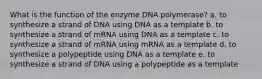 What is the function of the enzyme DNA polymerase? a. to synthesize a strand of DNA using DNA as a template b. to synthesize a strand of mRNA using DNA as a template c. to synthesize a strand of mRNA using mRNA as a template d. to synthesize a polypeptide using DNA as a template e. to synthesize a strand of DNA using a polypeptide as a template