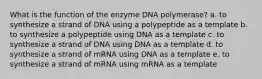 What is the function of the enzyme DNA polymerase? a. to synthesize a strand of DNA using a polypeptide as a template b. to synthesize a polypeptide using DNA as a template c. to synthesize a strand of DNA using DNA as a template d. to synthesize a strand of mRNA using DNA as a template e. to synthesize a strand of mRNA using mRNA as a template