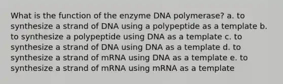 What is the function of the enzyme DNA polymerase? a. to synthesize a strand of DNA using a polypeptide as a template b. to synthesize a polypeptide using DNA as a template c. to synthesize a strand of DNA using DNA as a template d. to synthesize a strand of mRNA using DNA as a template e. to synthesize a strand of mRNA using mRNA as a template