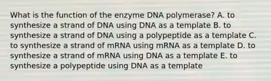 What is the function of the enzyme DNA polymerase? A. to synthesize a strand of DNA using DNA as a template B. to synthesize a strand of DNA using a polypeptide as a template C. to synthesize a strand of mRNA using mRNA as a template D. to synthesize a strand of mRNA using DNA as a template E. to synthesize a polypeptide using DNA as a template