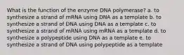 What is the function of the enzyme DNA polymerase? a. to synthesize a strand of mRNA using DNA as a template b. to synthesize a strand of DNA using DNA as a template c. to synthesize a strand of mRNA using mRNA as a template d. to synthesize a polypeptide using DNA as a template e. to synthesize a strand of DNA using polypeptide as a template