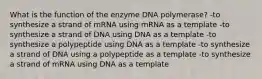 What is the function of the enzyme DNA polymerase? -to synthesize a strand of mRNA using mRNA as a template -to synthesize a strand of DNA using DNA as a template -to synthesize a polypeptide using DNA as a template -to synthesize a strand of DNA using a polypeptide as a template -to synthesize a strand of mRNA using DNA as a template