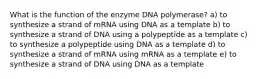 What is the function of the enzyme DNA polymerase? a) to synthesize a strand of mRNA using DNA as a template b) to synthesize a strand of DNA using a polypeptide as a template c) to synthesize a polypeptide using DNA as a template d) to synthesize a strand of mRNA using mRNA as a template e) to synthesize a strand of DNA using DNA as a template