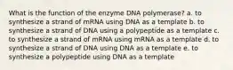 What is the function of the enzyme DNA polymerase? a. to synthesize a strand of mRNA using DNA as a template b. to synthesize a strand of DNA using a polypeptide as a template c. to synthesize a strand of mRNA using mRNA as a template d. to synthesize a strand of DNA using DNA as a template e. to synthesize a polypeptide using DNA as a template