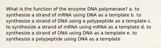 What is the function of the enzyme DNA polymerase? a. to synthesize a strand of mRNA using DNA as a template b. to synthesize a strand of DNA using a polypeptide as a template c. to synthesize a strand of mRNA using mRNA as a template d. to synthesize a strand of DNA using DNA as a template e. to synthesize a polypeptide using DNA as a template