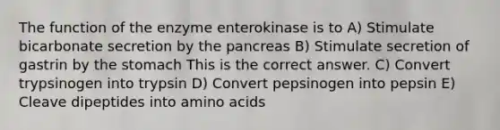 The function of the enzyme enterokinase is to A) Stimulate bicarbonate secretion by the pancreas B) Stimulate secretion of gastrin by the stomach This is the correct answer. C) Convert trypsinogen into trypsin D) Convert pepsinogen into pepsin E) Cleave dipeptides into amino acids