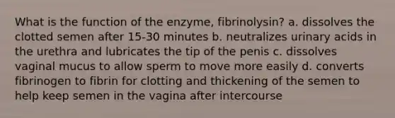 What is the function of the enzyme, fibrinolysin? a. dissolves the clotted semen after 15-30 minutes b. neutralizes urinary acids in the urethra and lubricates the tip of the penis c. dissolves vaginal mucus to allow sperm to move more easily d. converts fibrinogen to fibrin for clotting and thickening of the semen to help keep semen in the vagina after intercourse