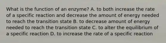 What is the function of an enzyme? A. to both increase the rate of a specific reaction and decrease the amount of energy needed to reach the transition state B. to decrease amount of energy needed to reach the transition state C. to alter the equilibrium of a specific reaction D. to increase the rate of a specific reaction