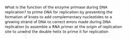 What is the function of the enzyme primase during DNA replication? to prime DNA for replication by preventing the formation of knots to add complementary nucleotides to a growing strand of DNA to correct errors made during DNA replication to assemble a RNA primer at the origin of replication site to unwind the double helix to prime it for replication