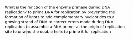 What is the function of the enzyme primase during DNA replication? to prime DNA for replication by preventing the formation of knots to add complementary nucleotides to a growing strand of DNA to correct errors made during DNA replication to assemble a RNA primer at the origin of replication site to unwind the double helix to prime it for replication