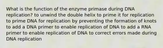 What is the function of the enzyme primase during <a href='https://www.questionai.com/knowledge/kofV2VQU2J-dna-replication' class='anchor-knowledge'>dna replication</a>? to unwind the double helix to prime it for replication to prime DNA for replication by preventing the formation of knots to add a DNA primer to enable replication of DNA to add a RNA primer to enable replication of DNA to correct errors made during DNA replication