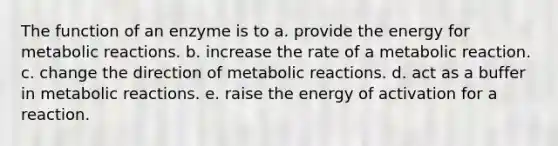 The function of an enzyme is to a. provide the energy for metabolic reactions. b. increase the rate of a metabolic reaction. c. change the direction of metabolic reactions. d. act as a buffer in metabolic reactions. e. raise the energy of activation for a reaction.