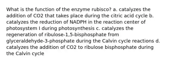 What is the function of the enzyme rubisco? a. catalyzes the addition of CO2 that takes place during the citric acid cycle b. catalyzes the reduction of NADPH in the reaction center of photosystem I during photosynthesis c. catalyzes the regeneration of ribulose‑1,5‑bisphosphate from glyceraldehyde‑3‑phosphate during the Calvin cycle reactions d. catalyzes the addition of CO2 to ribulose bisphosphate during the Calvin cycle