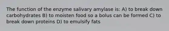 The function of the enzyme salivary amylase is: A) to break down carbohydrates B) to moisten food so a bolus can be formed C) to break down proteins D) to emulsify fats