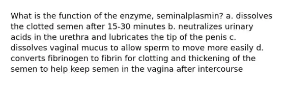 What is the function of the enzyme, seminalplasmin? a. dissolves the clotted semen after 15-30 minutes b. neutralizes urinary acids in the urethra and lubricates the tip of the penis c. dissolves vaginal mucus to allow sperm to move more easily d. converts fibrinogen to fibrin for clotting and thickening of the semen to help keep semen in the vagina after intercourse