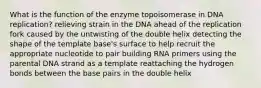 What is the function of the enzyme topoisomerase in DNA replication? relieving strain in the DNA ahead of the replication fork caused by the untwisting of the double helix detecting the shape of the template base's surface to help recruit the appropriate nucleotide to pair building RNA primers using the parental DNA strand as a template reattaching the hydrogen bonds between the base pairs in the double helix