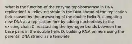 What is the function of the enzyme topoisomerase in DNA replication? A. relieving strain in the DNA ahead of the replication fork caused by the untwisting of the double helix B. elongating new DNA at a replication fork by adding nucleotides to the existing chain C. reattaching the hydrogen bonds between the base pairs in the double helix D. building RNA primers using the parental DNA strand as a template