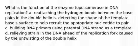 What is the function of the enzyme topoisomerase in <a href='https://www.questionai.com/knowledge/kofV2VQU2J-dna-replication' class='anchor-knowledge'>dna replication</a>? a. reattaching the hydrogen bonds between the base pairs in the double helix b. detecting the shape of the template base's surface to help recruit the appropriate nucleotide to pair c. building RNA primers using parental DNA strand as a template d. relieving strain in the DNA ahead of the replication fork caused by the untwisting of the double helix