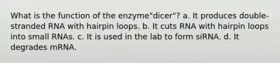 What is the function of the enzyme"dicer"? a. It produces double-stranded RNA with hairpin loops. b. It cuts RNA with hairpin loops into small RNAs. c. It is used in the lab to form siRNA. d. It degrades mRNA.