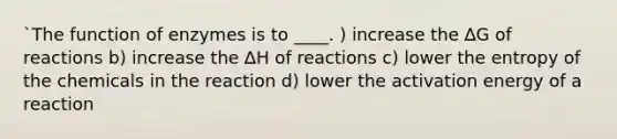 `The function of enzymes is to ____. ) increase the ∆G of reactions b) increase the ∆H of reactions c) lower the entropy of the chemicals in the reaction d) lower the activation energy of a reaction