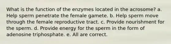 What is the function of the enzymes located in the acrosome? a. Help sperm penetrate the female gamete. b. Help sperm move through the female reproductive tract. c. Provide nourishment for the sperm. d. Provide energy for the sperm in the form of adenosine triphosphate. e. All are correct.