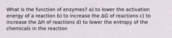 What is the function of enzymes? a) to lower the activation energy of a reaction b) to increase the ΔG of reactions c) to increase the ΔH of reactions d) to lower the entropy of the chemicals in the reaction