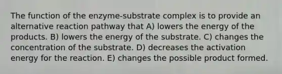 The function of the enzyme-substrate complex is to provide an alternative reaction pathway that A) lowers the energy of the products. B) lowers the energy of the substrate. C) changes the concentration of the substrate. D) decreases the activation energy for the reaction. E) changes the possible product formed.