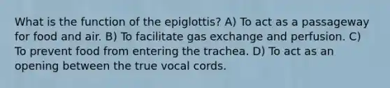 What is the function of the epiglottis? A) To act as a passageway for food and air. B) To facilitate gas exchange and perfusion. C) To prevent food from entering the trachea. D) To act as an opening between the true vocal cords.