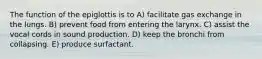 The function of the epiglottis is to A) facilitate gas exchange in the lungs. B) prevent food from entering the larynx. C) assist the vocal cords in sound production. D) keep the bronchi from collapsing. E) produce surfactant.