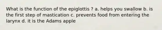 What is the function of the epiglottis ? a. helps you swallow b. is the first step of mastication c. prevents food from entering the larynx d. it is the Adams apple