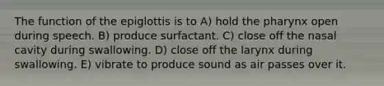 The function of the epiglottis is to A) hold the pharynx open during speech. B) produce surfactant. C) close off the nasal cavity during swallowing. D) close off the larynx during swallowing. E) vibrate to produce sound as air passes over it.