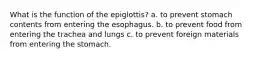 What is the function of the epiglottis? a. to prevent stomach contents from entering the esophagus. b. to prevent food from entering the trachea and lungs c. to prevent foreign materials from entering the stomach.