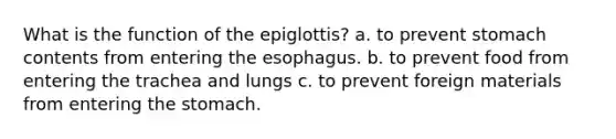 What is the function of the epiglottis? a. to prevent stomach contents from entering the esophagus. b. to prevent food from entering the trachea and lungs c. to prevent foreign materials from entering the stomach.