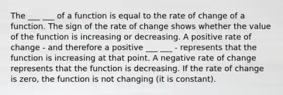 The ___ ___ of a function is equal to the rate of change of a function. The sign of the rate of change shows whether the value of the function is increasing or decreasing. A positive rate of change - and therefore a positive ___ ___ - represents that the function is increasing at that point. A negative rate of change represents that the function is decreasing. If the rate of change is zero, the function is not changing (it is constant).