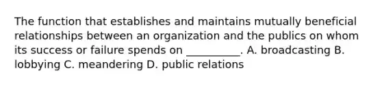 The function that establishes and maintains mutually beneficial relationships between an organization and the publics on whom its success or failure spends on __________. A. broadcasting B. lobbying C. meandering D. public relations