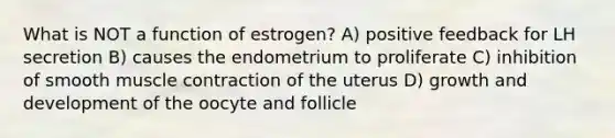 What is NOT a function of estrogen? A) positive feedback for LH secretion B) causes the endometrium to proliferate C) inhibition of smooth muscle contraction of the uterus D) growth and development of the oocyte and follicle