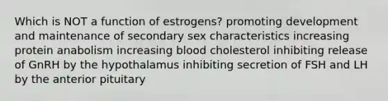 Which is NOT a function of estrogens? promoting development and maintenance of secondary sex characteristics increasing protein anabolism increasing blood cholesterol inhibiting release of GnRH by the hypothalamus inhibiting secretion of FSH and LH by the anterior pituitary