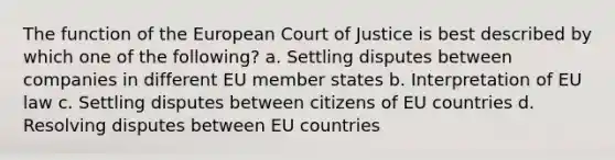 The function of the European Court of Justice is best described by which one of the following? a. Settling disputes between companies in different EU member states b. Interpretation of EU law c. Settling disputes between citizens of EU countries d. Resolving disputes between EU countries