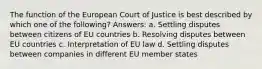 The function of the European Court of Justice is best described by which one of the following? Answers: a. Settling disputes between citizens of EU countries b. Resolving disputes between EU countries c. Interpretation of EU law d. Settling disputes between companies in different EU member states