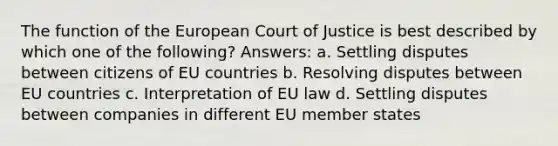 The function of the European Court of Justice is best described by which one of the following? Answers: a. Settling disputes between citizens of EU countries b. Resolving disputes between EU countries c. Interpretation of EU law d. Settling disputes between companies in different EU member states