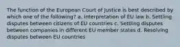 The function of the European Court of Justice is best described by which one of the following? a. Interpretation of EU law b. Settling disputes between citizens of EU countries c. Settling disputes between companies in different EU member states d. Resolving disputes between EU countries